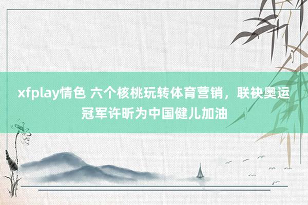 xfplay情色 六个核桃玩转体育营销，联袂奥运冠军许昕为中国健儿加油