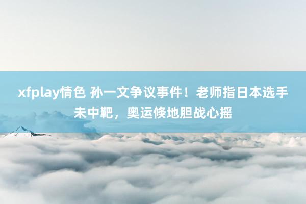 xfplay情色 孙一文争议事件！老师指日本选手未中靶，奥运倏地胆战心摇