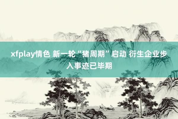 xfplay情色 新一轮“猪周期”启动 衍生企业步入事迹已毕期