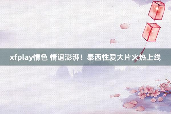 xfplay情色 情谊澎湃！泰西性爱大片火热上线