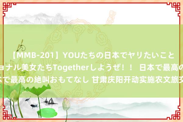 【MMB-201】YOUたちの日本でヤリたいこと 奇跡のインターナショナル美女たちTogetherしようぜ！！ 日本で最高の絶叫おもてなし 甘肃庆阳开动实施农文旅交融发展百千万工程
