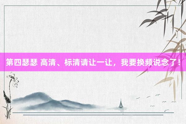 第四瑟瑟 高清、标清请让一让，我要换频说念了！