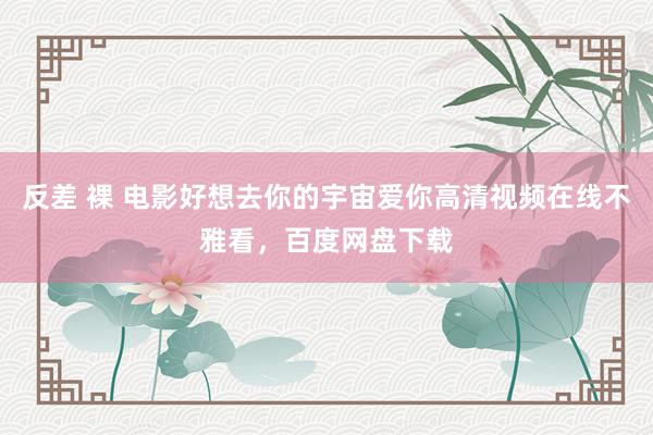 反差 裸 电影好想去你的宇宙爱你高清视频在线不雅看，百度网盘下载