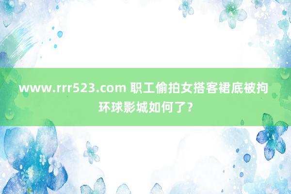 www.rrr523.com 职工偷拍女搭客裙底被拘 环球影城如何了？