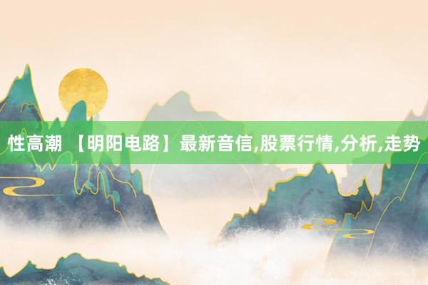 性高潮 【明阳电路】最新音信,股票行情,分析,走势