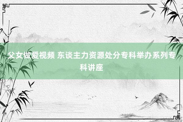 父女做爱视频 东谈主力资源处分专科举办系列专科讲座