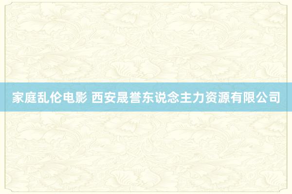 家庭乱伦电影 西安晟誉东说念主力资源有限公司