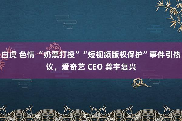 白虎 色情 “奶票打投”“短视频版权保护”事件引热议，爱奇艺 CEO 龚宇复兴