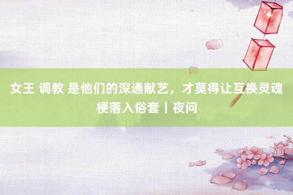 女王 调教 是他们的深通献艺，才莫得让互换灵魂梗落入俗套丨夜问