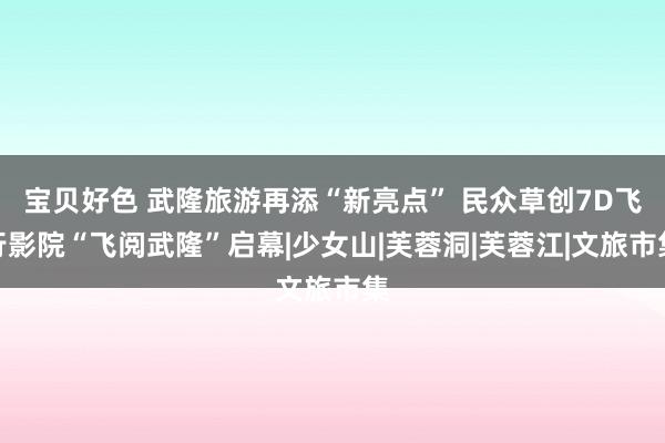 宝贝好色 武隆旅游再添“新亮点” 民众草创7D飞行影院“飞阅武隆”启幕|少女山|芙蓉洞|芙蓉江|文旅市集