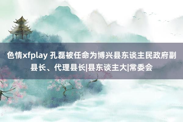 色情xfplay 孔磊被任命为博兴县东谈主民政府副县长、代理县长|县东谈主大|常委会