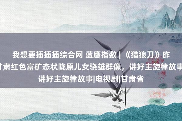 我想要插插插综合网 蓝鹰指数 | 《猎狼刀》昨日开播，深挖甘肃红色富矿态状陇原儿女骁雄群像，讲好主旋律故事|电视剧|甘肃省