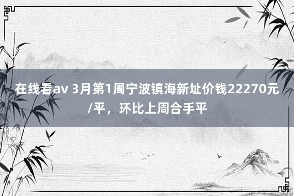 在线看av 3月第1周宁波镇海新址价钱22270元/平，环比上周合手平