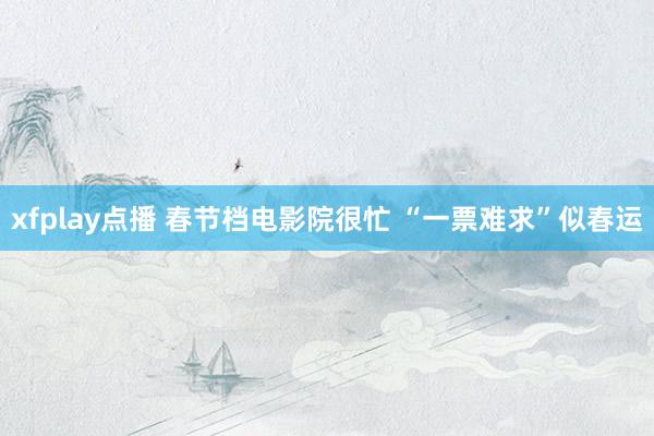 xfplay点播 春节档电影院很忙 “一票难求”似春运