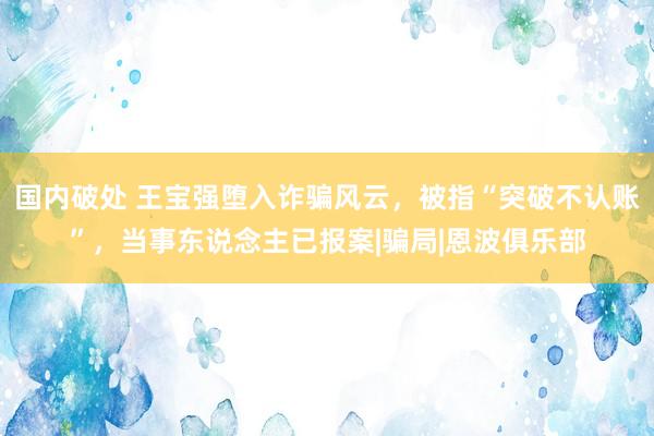 国内破处 王宝强堕入诈骗风云，被指“突破不认账”，当事东说念