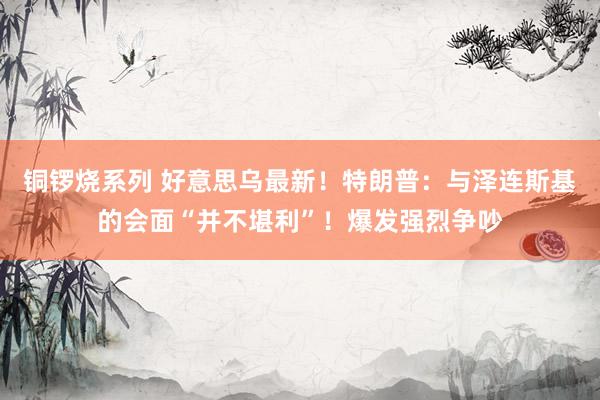 铜锣烧系列 好意思乌最新！特朗普：与泽连斯基的会面“并不堪利”！爆发强烈争吵