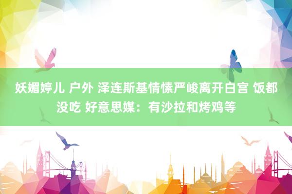 妖媚婷儿 户外 泽连斯基情愫严峻离开白宫 饭都没吃 好意思媒：有沙拉和烤鸡等