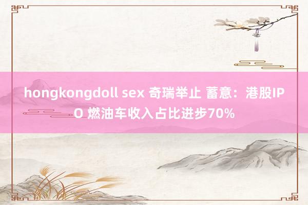 hongkongdoll sex 奇瑞举止 蓄意：港股IPO 燃油车收入占比进步70%