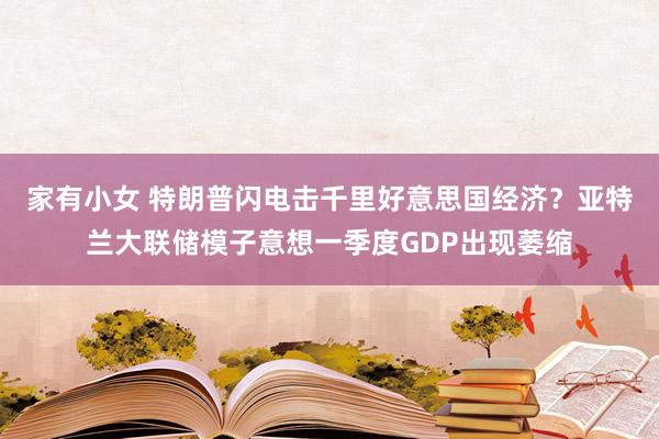 家有小女 特朗普闪电击千里好意思国经济？亚特兰大联储模子意想一季度GDP出现萎缩