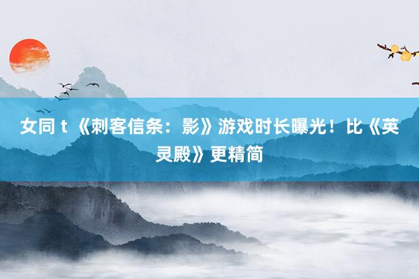 女同 t 《刺客信条：影》游戏时长曝光！比《英灵殿》更精简
