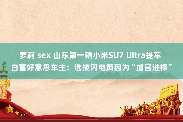 萝莉 sex 山东第一辆小米SU7 Ultra提车 白富好意思车主：选拔闪电黄因为“加官进禄”