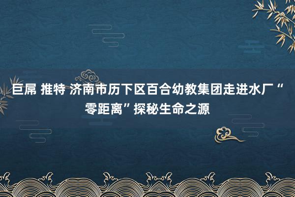 巨屌 推特 济南市历下区百合幼教集团走进水厂“零距离”探秘生