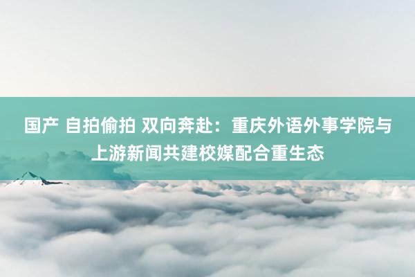 国产 自拍偷拍 双向奔赴：重庆外语外事学院与上游新闻共建校媒