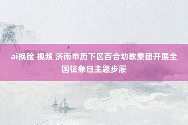 ai换脸 视频 济南市历下区百合幼教集团开展全国征象日主题步