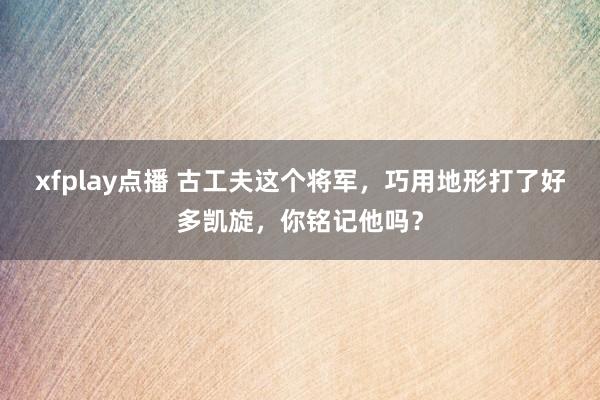 xfplay点播 古工夫这个将军，巧用地形打了好多凯旋，你铭