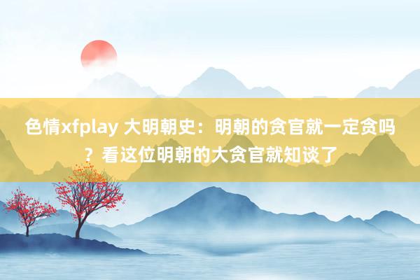 色情xfplay 大明朝史：明朝的贪官就一定贪吗？看这位明朝