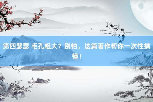 第四瑟瑟 毛孔粗大？别怕，这篇著作帮你一次性搞懂！