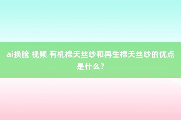 ai换脸 视频 有机棉天丝纱和再生棉天丝纱的优点是什么？
