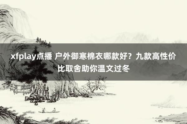 xfplay点播 户外御寒棉衣哪款好？九款高性价比取舍助你温文过冬