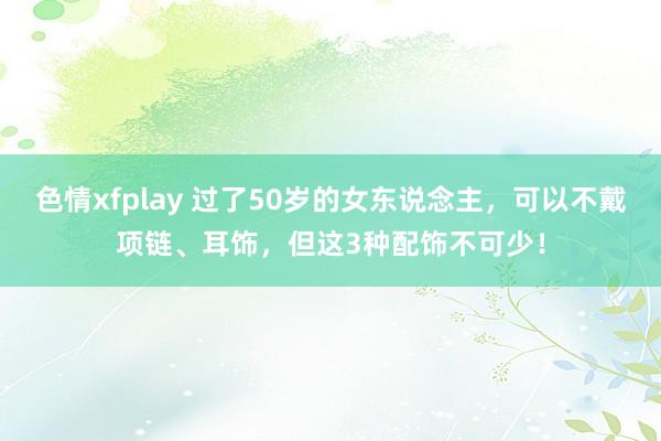 色情xfplay 过了50岁的女东说念主，可以不戴项链、耳饰，但这3种配饰不可少！