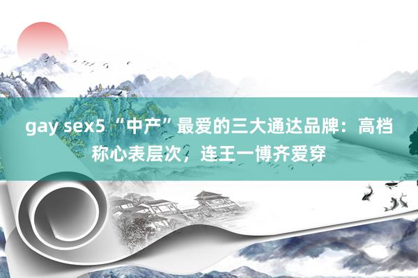 gay sex5 “中产”最爱的三大通达品牌：高档称心表层次