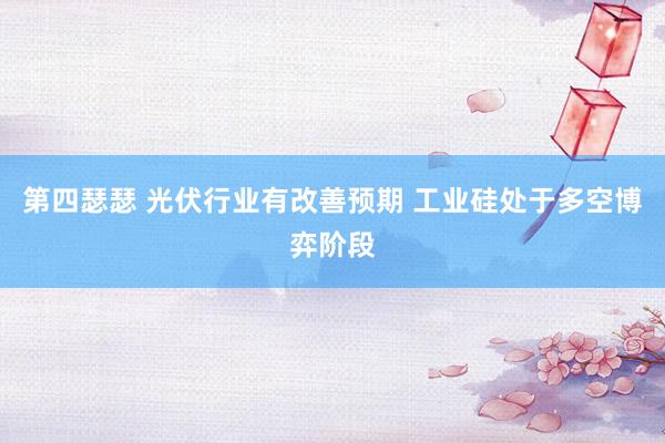 第四瑟瑟 光伏行业有改善预期 工业硅处于多空博弈阶段