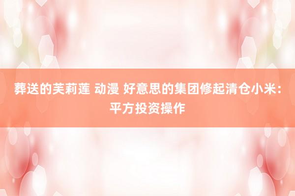 葬送的芙莉莲 动漫 好意思的集团修起清仓小米：平方投资操作