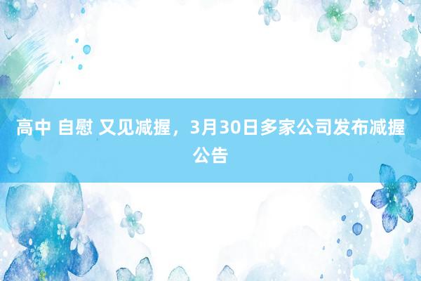 高中 自慰 又见减握，3月30日多家公司发布减握公告