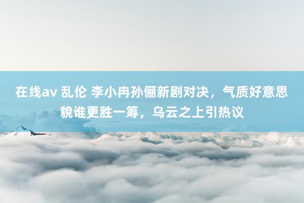 在线av 乱伦 李小冉孙俪新剧对决，气质好意思貌谁更胜一筹，