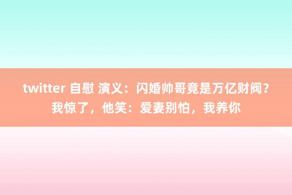 twitter 自慰 演义：闪婚帅哥竟是万亿财阀？我惊了，他