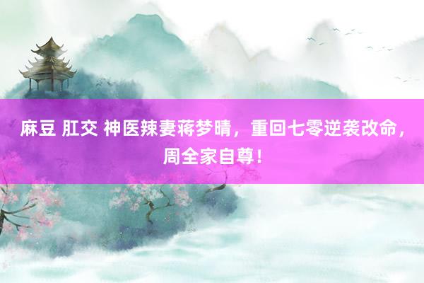 麻豆 肛交 神医辣妻蒋梦晴，重回七零逆袭改命，周全家自尊！