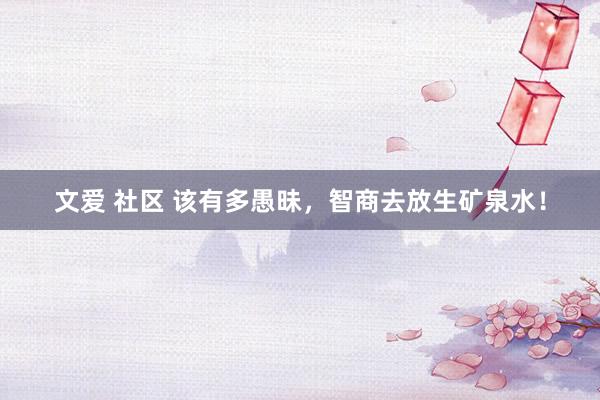 文爱 社区 该有多愚昧，智商去放生矿泉水！