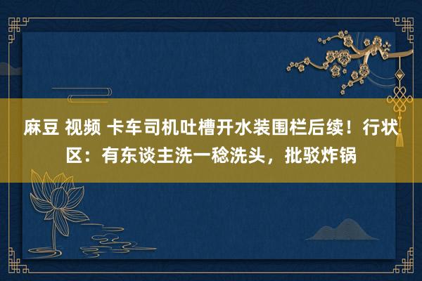 麻豆 视频 卡车司机吐槽开水装围栏后续！行状区：有东谈主洗一