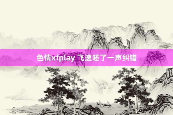 色情xfplay 飞速呸了一声纠错
