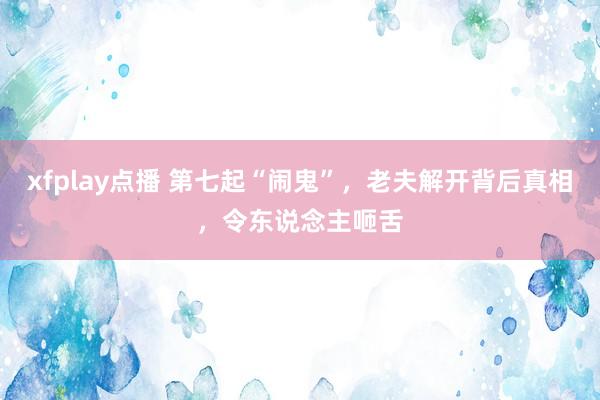 xfplay点播 第七起“闹鬼”，老夫解开背后真相，令东说念