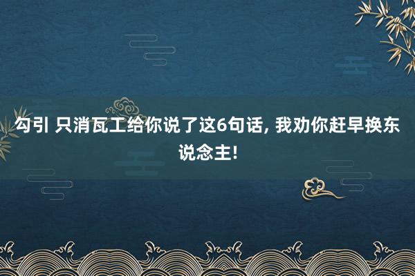 勾引 只消瓦工给你说了这6句话， 我劝你赶早换东说念主!
