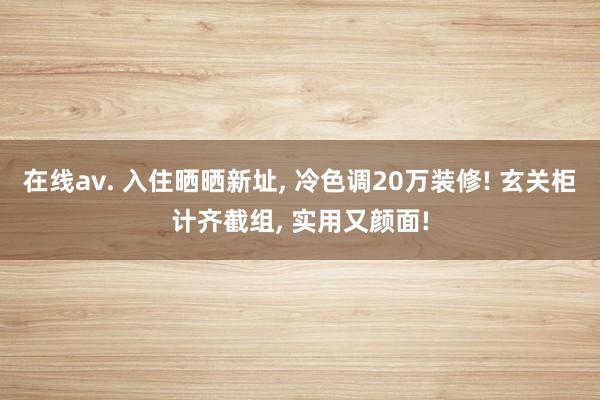 在线av. 入住晒晒新址， 冷色调20万装修! 玄关柜计齐截组， 实用又颜面!