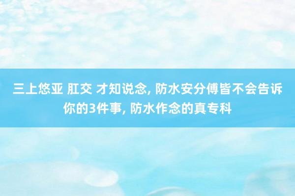 三上悠亚 肛交 才知说念， 防水安分傅皆不会告诉你的3件事， 防水作念的真专科