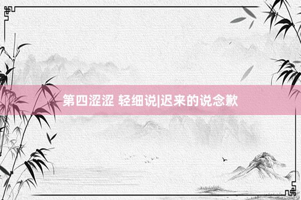 第四涩涩 轻细说|迟来的说念歉