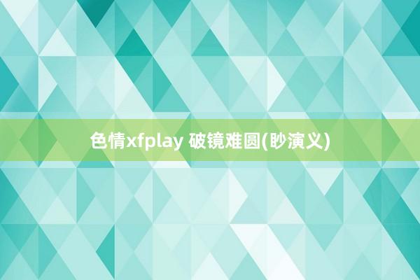 色情xfplay 破镜难圆(眇演义)